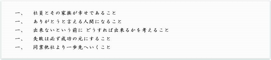 一、社員とその家族が幸せであること 一、ありがとうと言える人間になること 一、出来ないという前に どうすれば出来るかを考えること 一、失敗は必ず成功の元にすること 一、同業他社より一歩先へいくこと